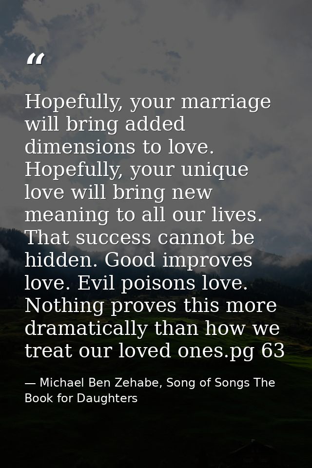 Hopefully, your marriage will bring added dimensions to love. Hopefully, your unique love will bring new meaning to all  — Michael Ben Zehabe, Song of Songs The Book for Daughters