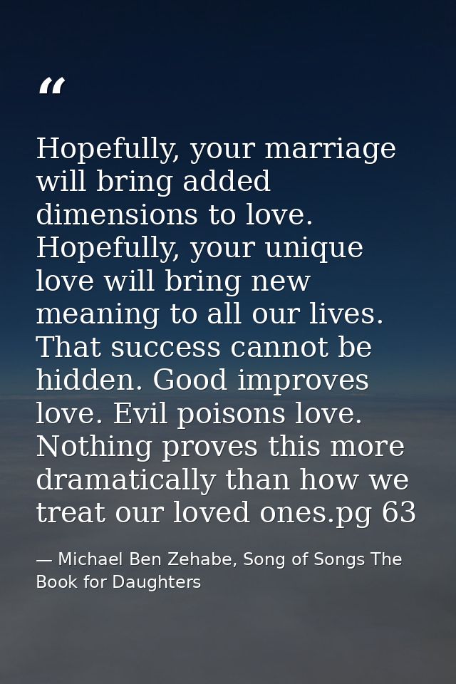 Hopefully, your marriage will bring added dimensions to love. Hopefully, your unique love will bring new meaning to all  — Michael Ben Zehabe, Song of Songs The Book for Daughters