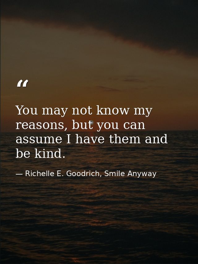 You may not know my reasons, but you can assume I have them and be kind. — Richelle E. Goodrich, Smile Anyway