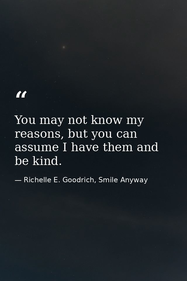 You may not know my reasons, but you can assume I have them and be kind. — Richelle E. Goodrich, Smile Anyway