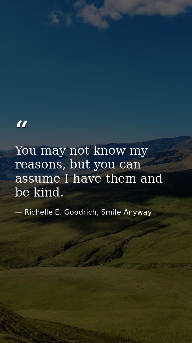 You may not know my reasons, but you can assume I have them and be kind. — Richelle E. Goodrich, Smile Anyway