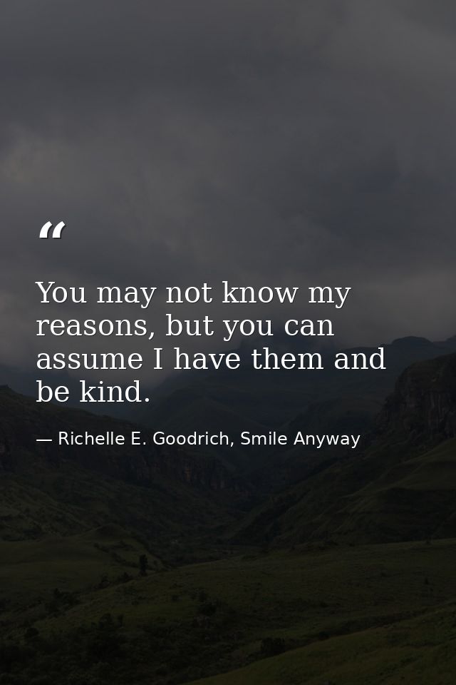 You may not know my reasons, but you can assume I have them and be kind. — Richelle E. Goodrich, Smile Anyway