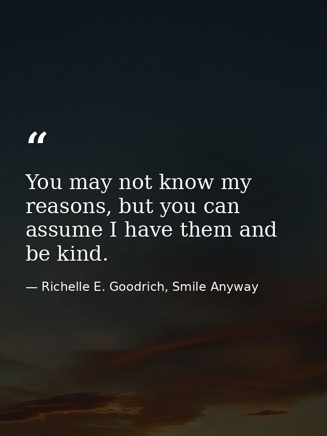 You may not know my reasons, but you can assume I have them and be kind. — Richelle E. Goodrich, Smile Anyway