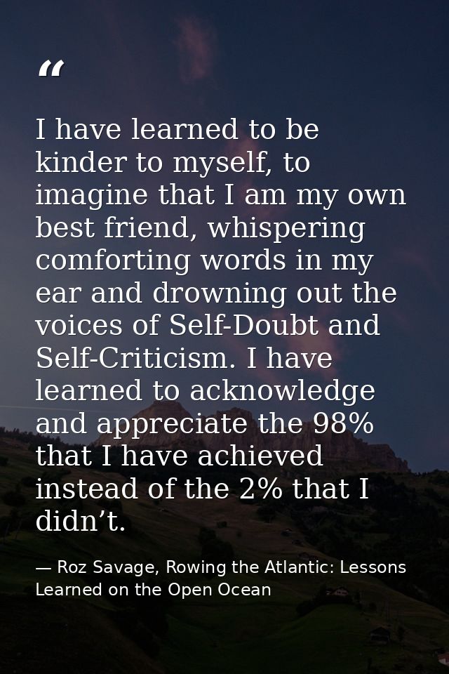 I have learned to be kinder to myself, to imagine that I am my own best friend, whispering comforting words in my ear an — Roz Savage, Rowing the Atlantic: Lessons Learned on the Open Ocean