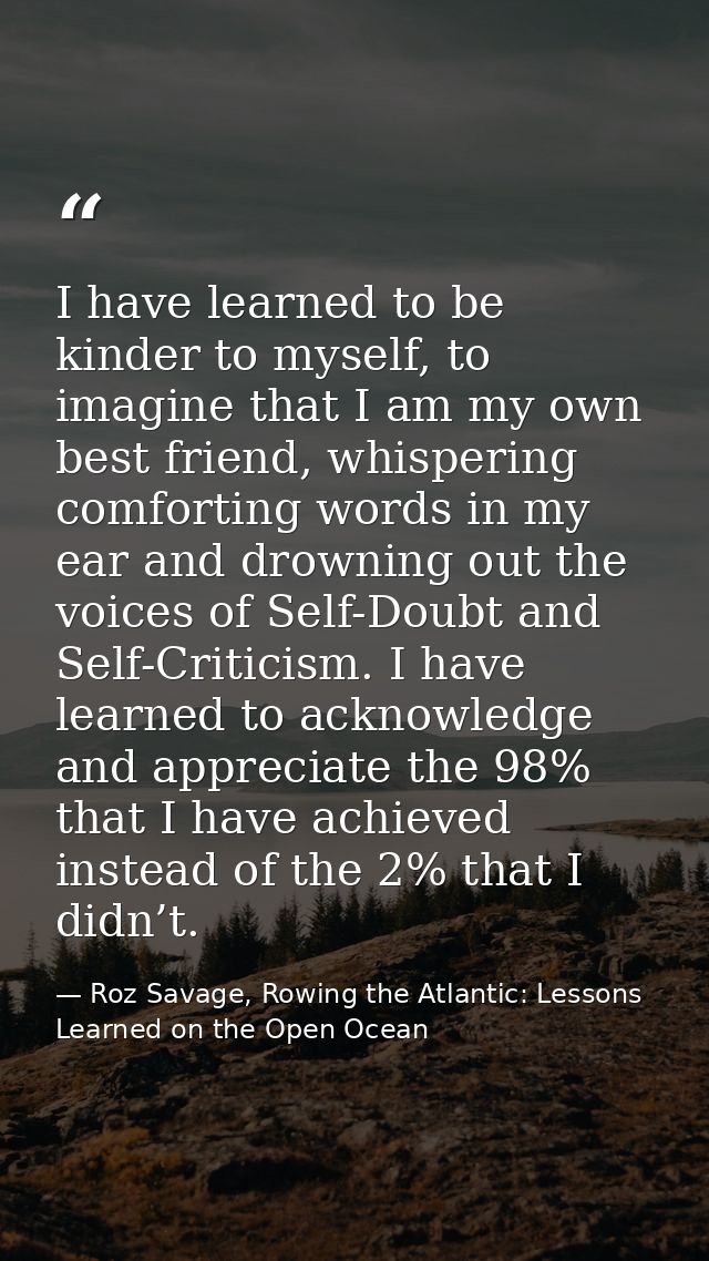 I have learned to be kinder to myself, to imagine that I am my own best friend, whispering comforting words in my ear an — Roz Savage, Rowing the Atlantic: Lessons Learned on the Open Ocean