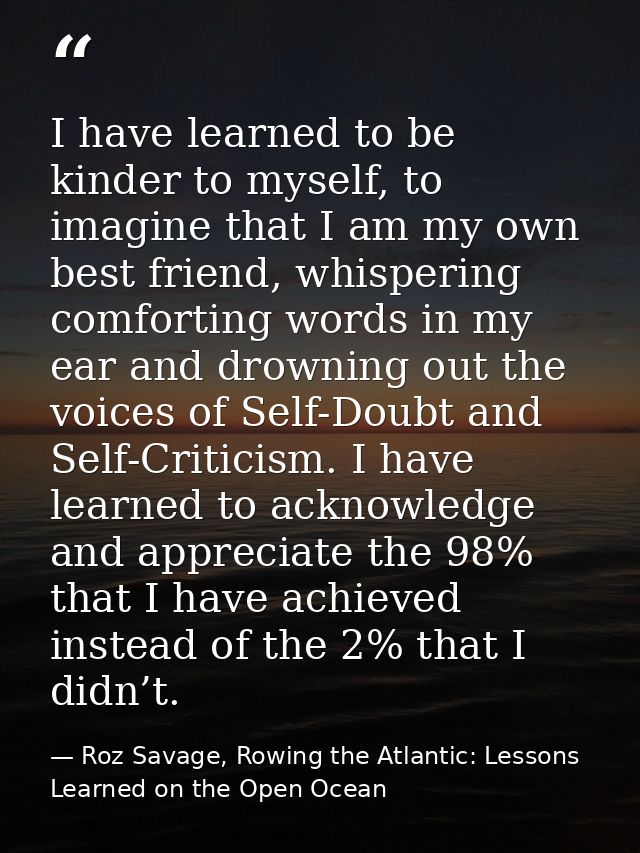I have learned to be kinder to myself, to imagine that I am my own best friend, whispering comforting words in my ear an — Roz Savage, Rowing the Atlantic: Lessons Learned on the Open Ocean