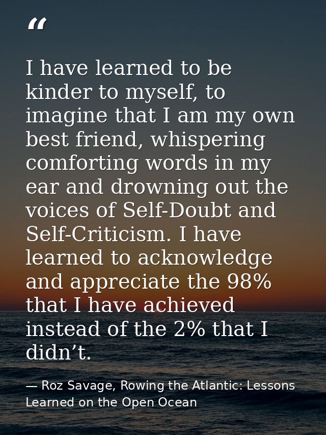 I have learned to be kinder to myself, to imagine that I am my own best friend, whispering comforting words in my ear an — Roz Savage, Rowing the Atlantic: Lessons Learned on the Open Ocean