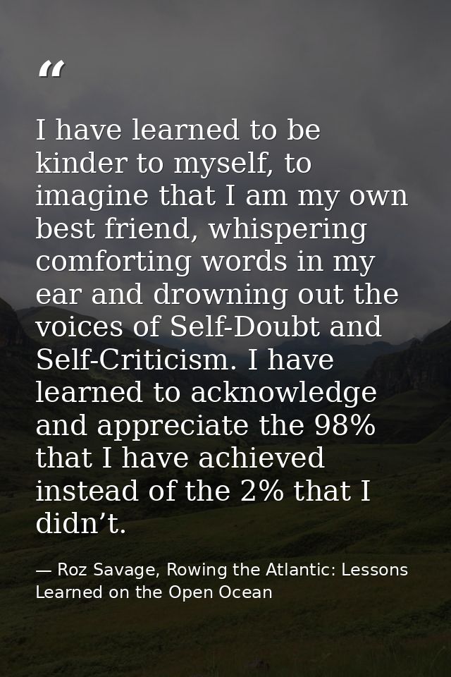 I have learned to be kinder to myself, to imagine that I am my own best friend, whispering comforting words in my ear an — Roz Savage, Rowing the Atlantic: Lessons Learned on the Open Ocean