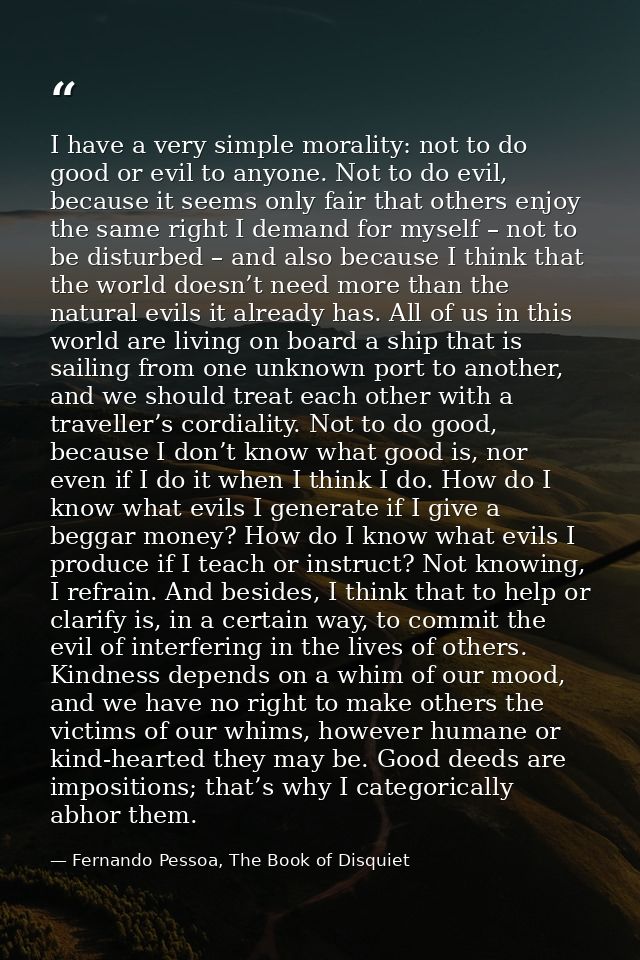 I have a very simple morality: not to do good or evil to anyone. Not to do evil, because it seems only fair that others  — Fernando Pessoa, The Book of Disquiet
