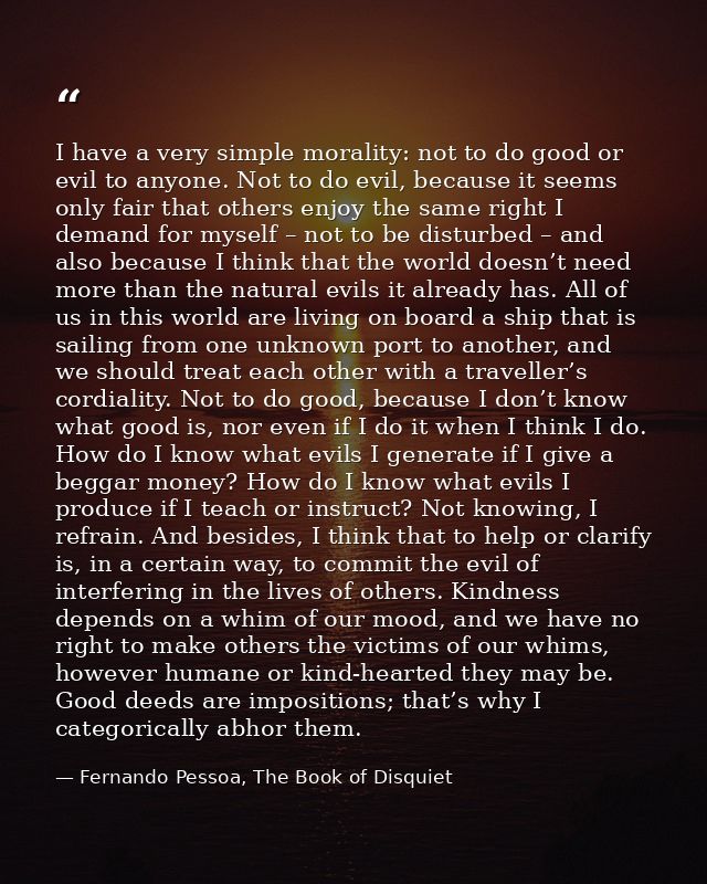 I have a very simple morality: not to do good or evil to anyone. Not to do evil, because it seems only fair that others  — Fernando Pessoa, The Book of Disquiet
