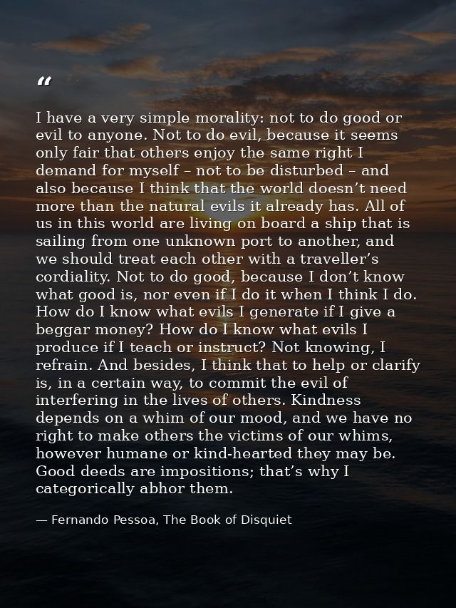 I have a very simple morality: not to do good or evil to anyone. Not to do evil, because it seems only fair that others  — Fernando Pessoa, The Book of Disquiet