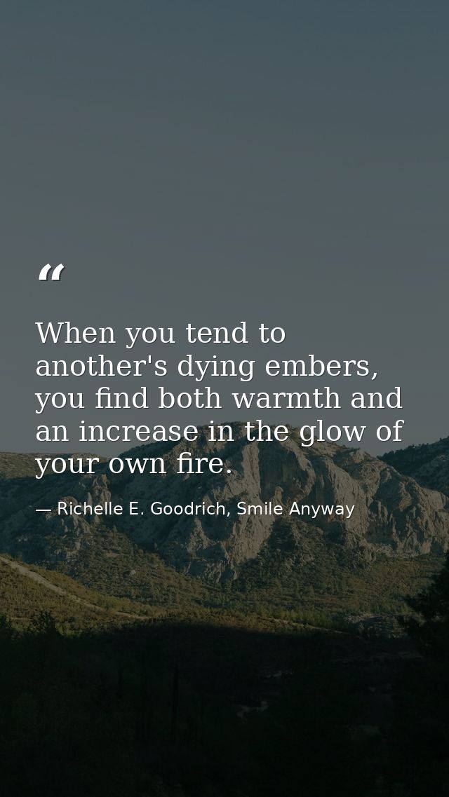 When you tend to another's dying embers, you find both warmth and an increase in the glow of your own fire. — Richelle E. Goodrich, Smile Anyway