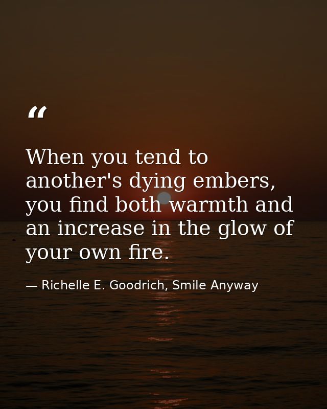 When you tend to another's dying embers, you find both warmth and an increase in the glow of your own fire. — Richelle E. Goodrich, Smile Anyway