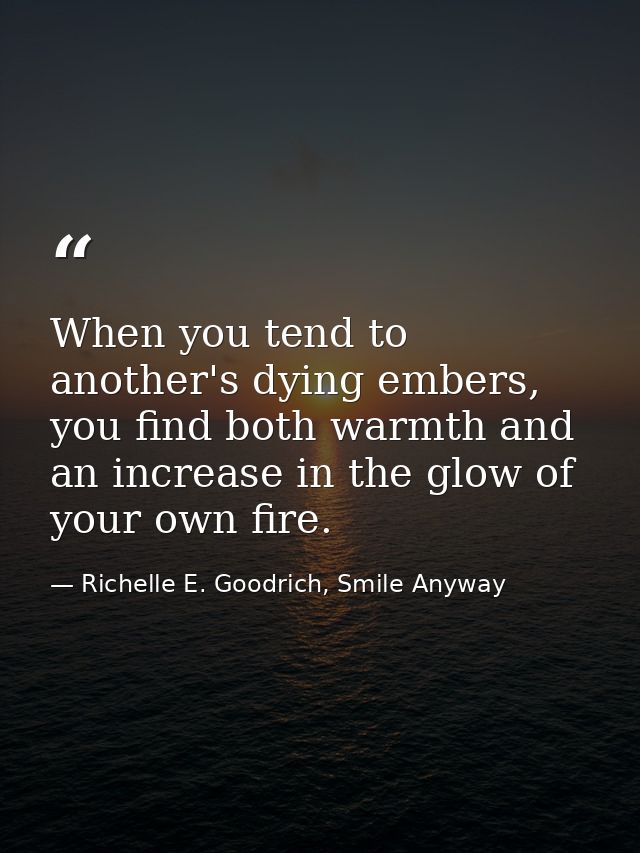 When you tend to another's dying embers, you find both warmth and an increase in the glow of your own fire. — Richelle E. Goodrich, Smile Anyway