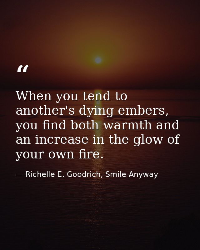 When you tend to another's dying embers, you find both warmth and an increase in the glow of your own fire. — Richelle E. Goodrich, Smile Anyway