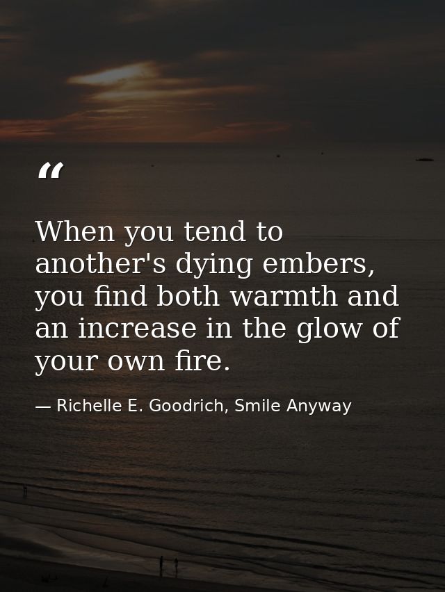 When you tend to another's dying embers, you find both warmth and an increase in the glow of your own fire. — Richelle E. Goodrich, Smile Anyway