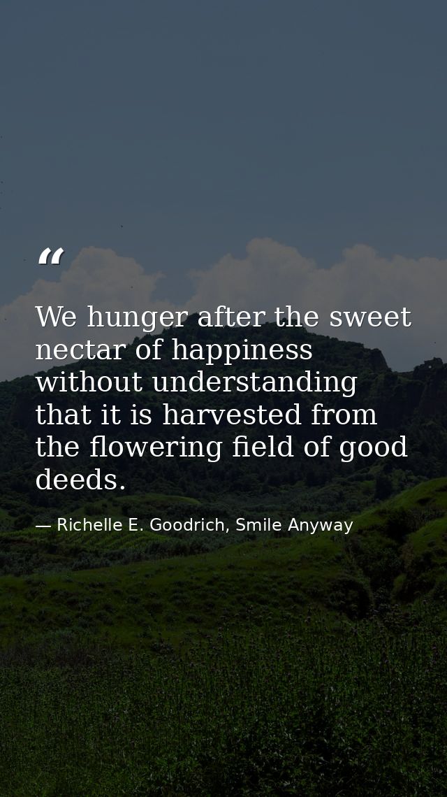 We hunger after the sweet nectar of happiness without understanding that it is harvested from the flowering field of goo — Richelle E. Goodrich, Smile Anyway