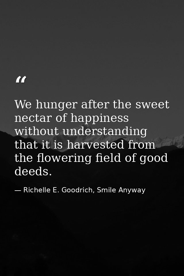 We hunger after the sweet nectar of happiness without understanding that it is harvested from the flowering field of goo — Richelle E. Goodrich, Smile Anyway