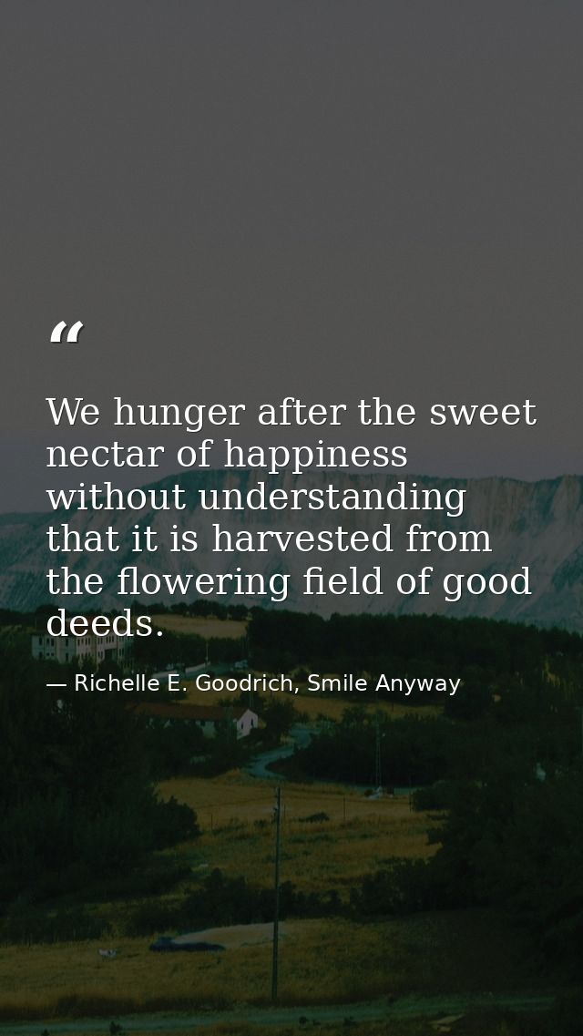 We hunger after the sweet nectar of happiness without understanding that it is harvested from the flowering field of goo — Richelle E. Goodrich, Smile Anyway