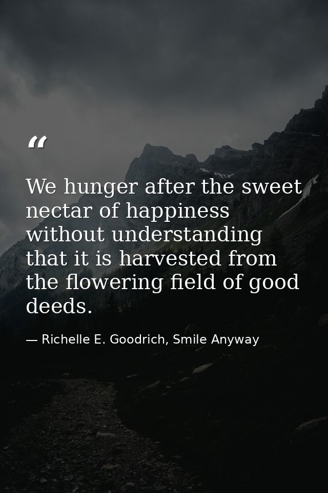 We hunger after the sweet nectar of happiness without understanding that it is harvested from the flowering field of goo — Richelle E. Goodrich, Smile Anyway