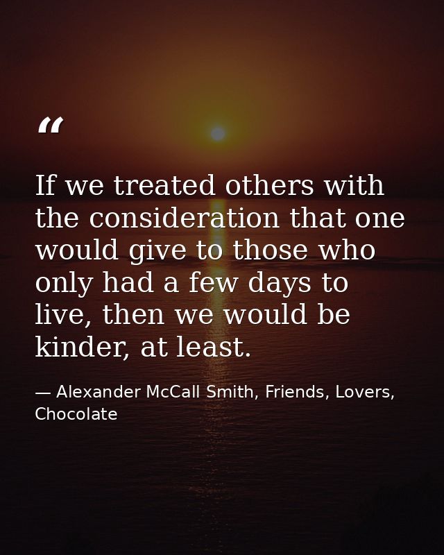 If we treated others with the consideration that one would give to those who only had a few days to live, then we would  — Alexander McCall Smith, Friends, Lovers, Chocolate