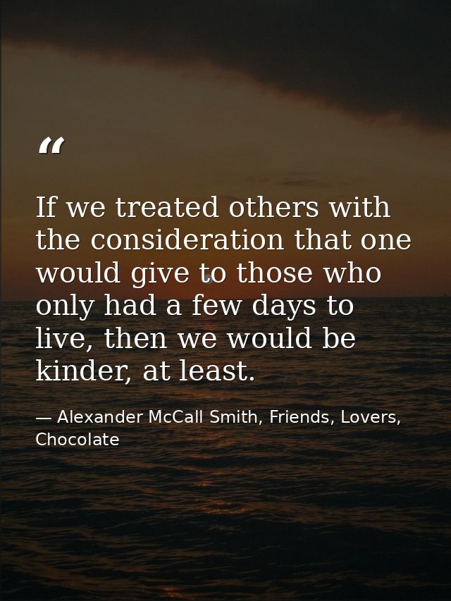 If we treated others with the consideration that one would give to those who only had a few days to live, then we would  — Alexander McCall Smith, Friends, Lovers, Chocolate