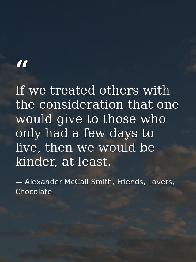 If we treated others with the consideration that one would give to those who only had a few days to live, then we would  — Alexander McCall Smith, Friends, Lovers, Chocolate