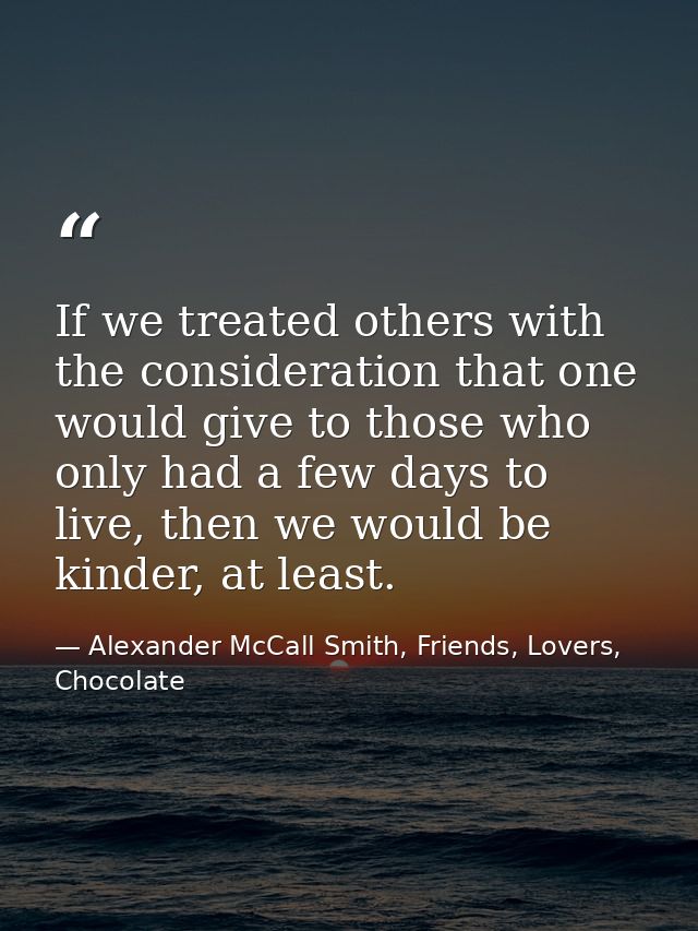 If we treated others with the consideration that one would give to those who only had a few days to live, then we would  — Alexander McCall Smith, Friends, Lovers, Chocolate