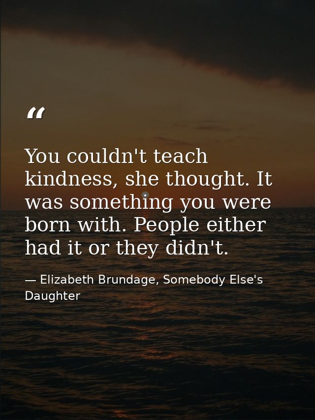 You couldn't teach kindness, she thought. It was something you were born with. People either had it or they didn't. — Elizabeth Brundage, Somebody Else's Daughter