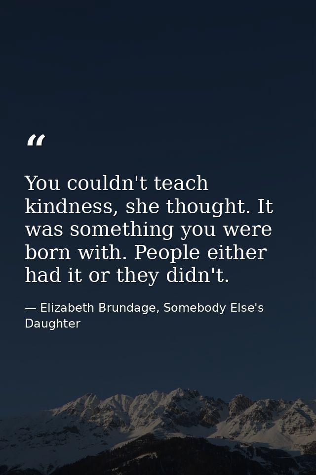 You couldn't teach kindness, she thought. It was something you were born with. People either had it or they didn't. — Elizabeth Brundage, Somebody Else's Daughter