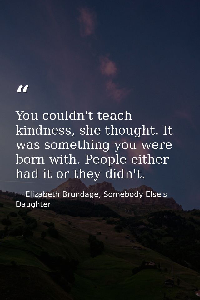 You couldn't teach kindness, she thought. It was something you were born with. People either had it or they didn't. — Elizabeth Brundage, Somebody Else's Daughter