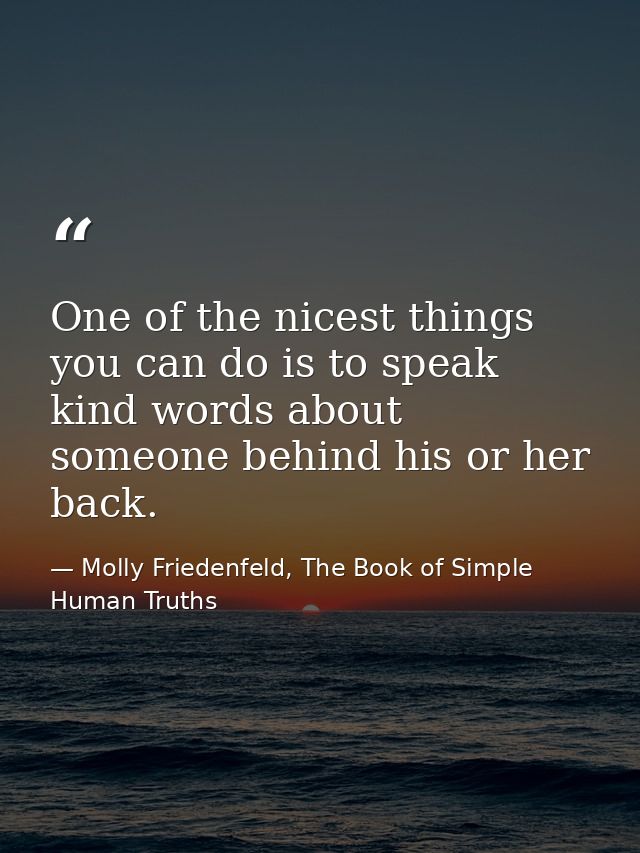 One of the nicest things you can do is to speak kind words about someone behind his or her back. — Molly Friedenfeld, The Book of Simple Human Truths