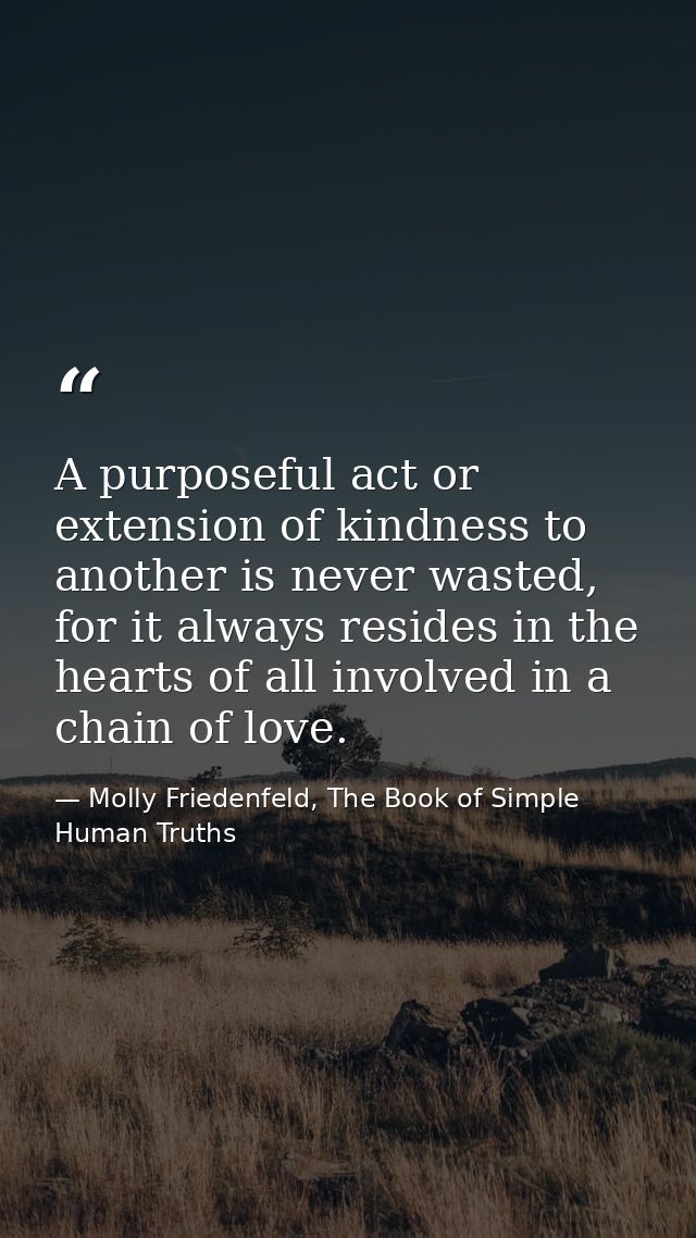 A purposeful act or extension of kindness to another is never wasted, for it always resides in the hearts of all involve — Molly Friedenfeld, The Book of Simple Human Truths