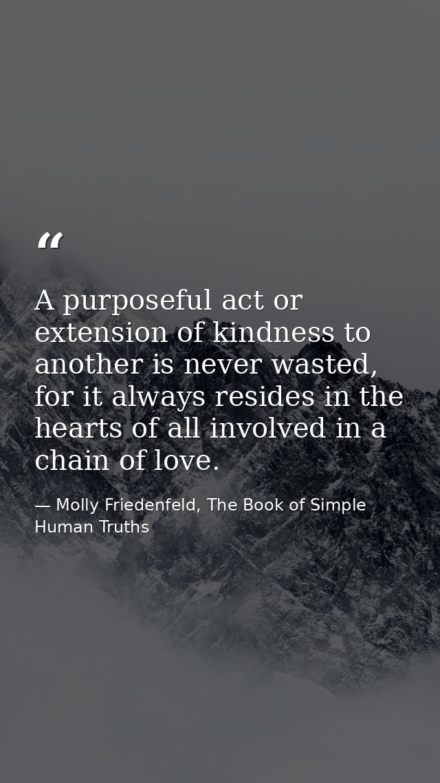 A purposeful act or extension of kindness to another is never wasted, for it always resides in the hearts of all involve — Molly Friedenfeld, The Book of Simple Human Truths