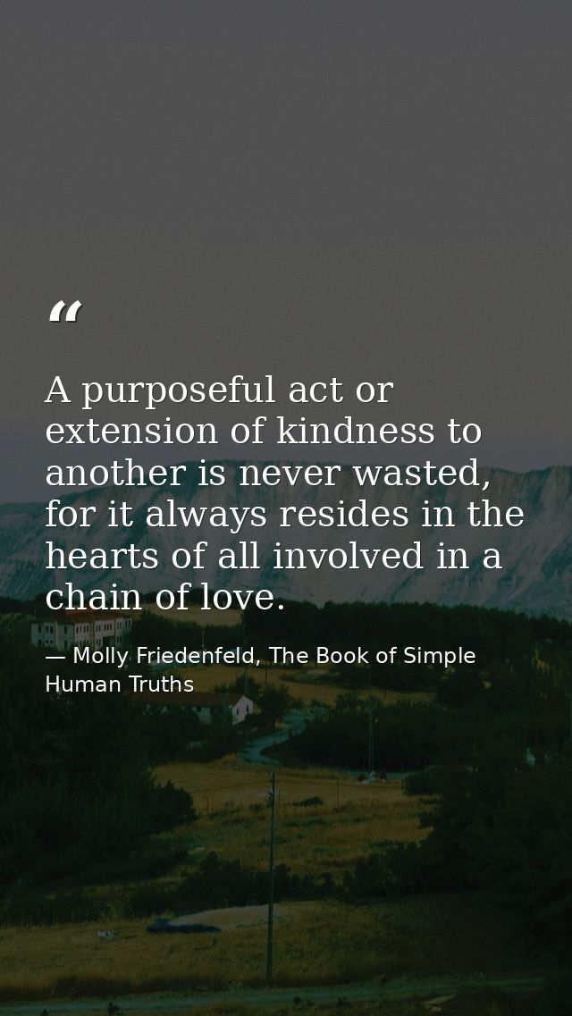 A purposeful act or extension of kindness to another is never wasted, for it always resides in the hearts of all involve — Molly Friedenfeld, The Book of Simple Human Truths