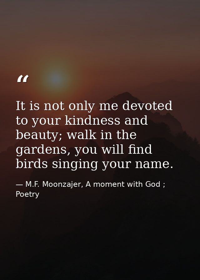It is not only me devoted to your kindness and beauty; walk in the gardens, you will find birds singing your name. — M.F. Moonzajer, A moment with God ; Poetry