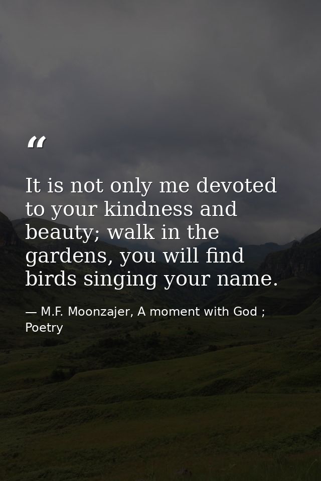 It is not only me devoted to your kindness and beauty; walk in the gardens, you will find birds singing your name. — M.F. Moonzajer, A moment with God ; Poetry