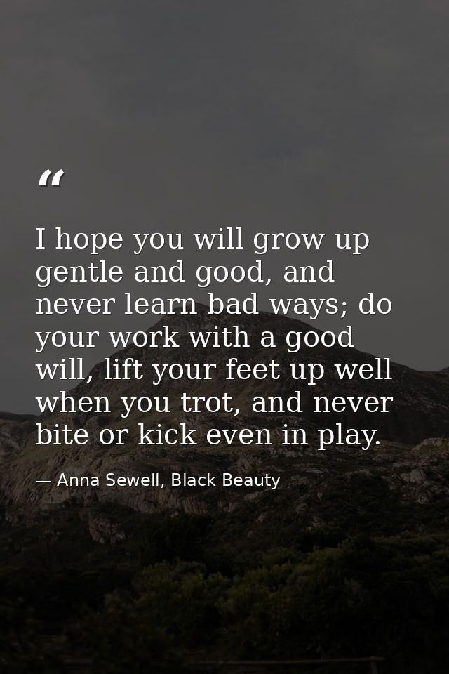 I hope you will grow up gentle and good, and never learn bad ways; do your work with a good will, lift your feet up well — Anna Sewell, Black Beauty