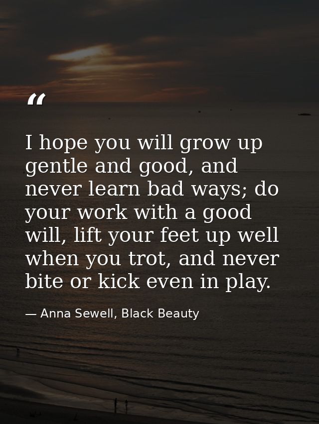 I hope you will grow up gentle and good, and never learn bad ways; do your work with a good will, lift your feet up well — Anna Sewell, Black Beauty