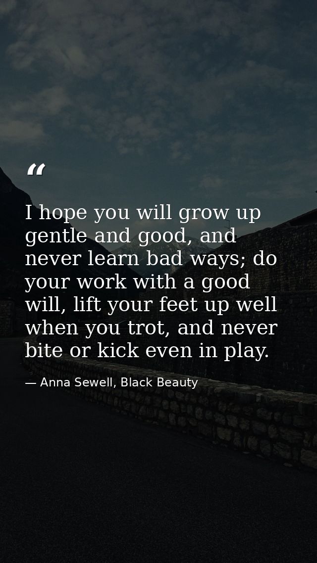 I hope you will grow up gentle and good, and never learn bad ways; do your work with a good will, lift your feet up well — Anna Sewell, Black Beauty