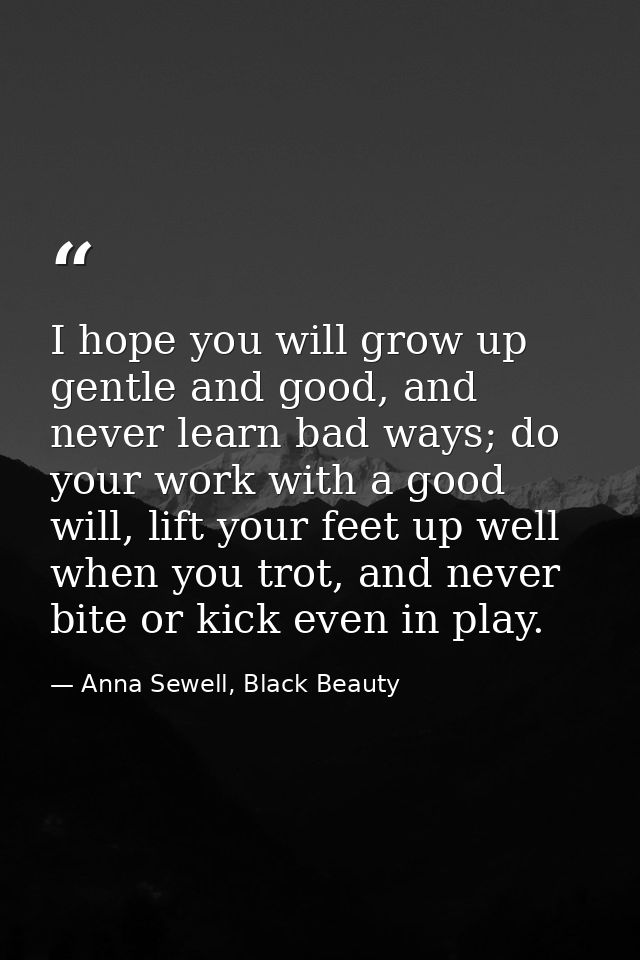 I hope you will grow up gentle and good, and never learn bad ways; do your work with a good will, lift your feet up well — Anna Sewell, Black Beauty
