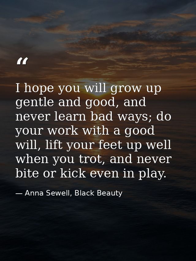 I hope you will grow up gentle and good, and never learn bad ways; do your work with a good will, lift your feet up well — Anna Sewell, Black Beauty