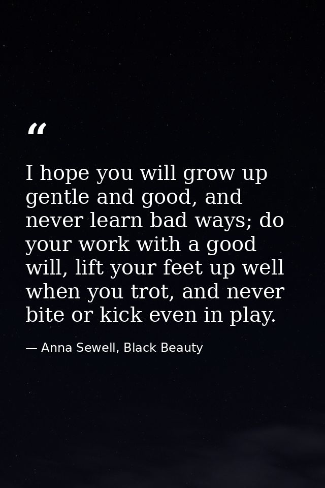 I hope you will grow up gentle and good, and never learn bad ways; do your work with a good will, lift your feet up well — Anna Sewell, Black Beauty