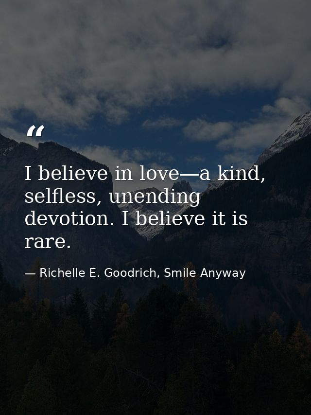 I believe in love―a kind, selfless, unending devotion. I believe it is rare. — Richelle E. Goodrich, Smile Anyway
