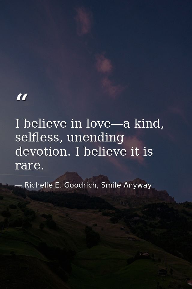 I believe in love―a kind, selfless, unending devotion. I believe it is rare. — Richelle E. Goodrich, Smile Anyway
