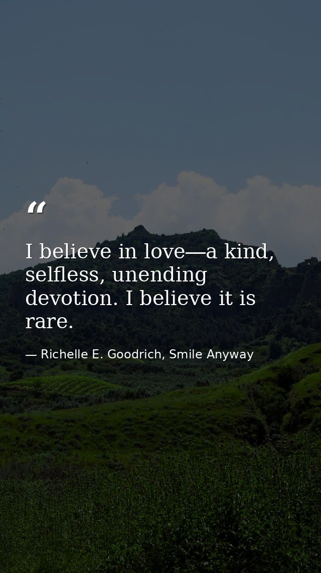 I believe in love―a kind, selfless, unending devotion. I believe it is rare. — Richelle E. Goodrich, Smile Anyway