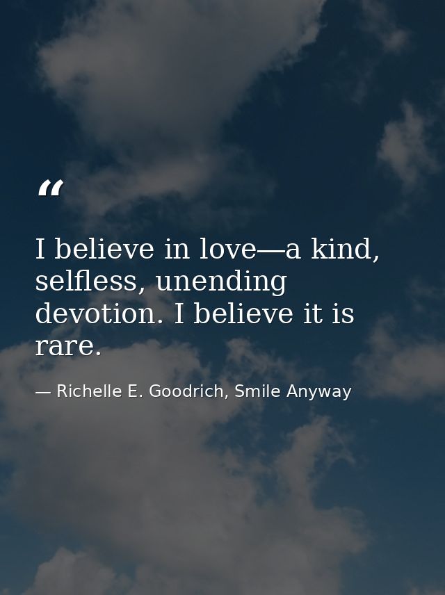 I believe in love―a kind, selfless, unending devotion. I believe it is rare. — Richelle E. Goodrich, Smile Anyway