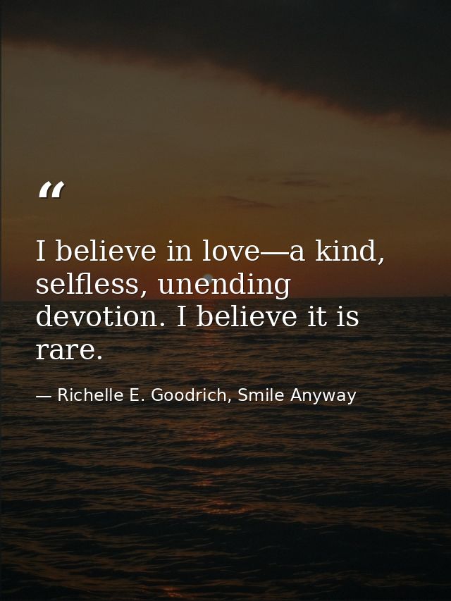I believe in love―a kind, selfless, unending devotion. I believe it is rare. — Richelle E. Goodrich, Smile Anyway
