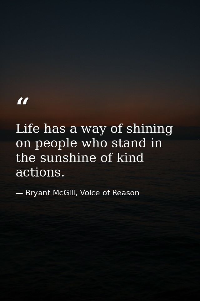 Life has a way of shining on people who stand in the sunshine of kind actions. — Bryant McGill, Voice of Reason