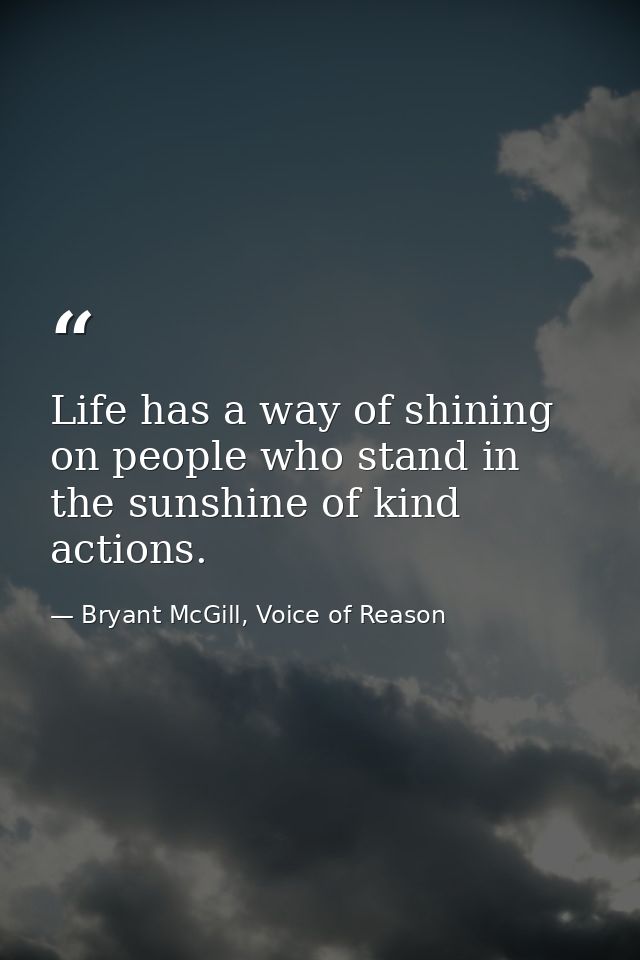 Life has a way of shining on people who stand in the sunshine of kind actions. — Bryant McGill, Voice of Reason